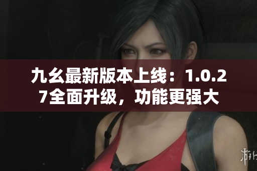 九幺最新版本上线：1.0.27全面升级，功能更强大