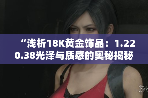 “浅析18K黄金饰品：1.220.38光泽与质感的奥秘揭秘！”