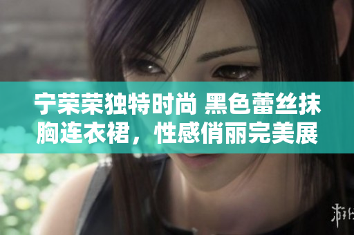 宁荣荣独特时尚 黑色蕾丝抹胸连衣裙，性感俏丽完美展现女性魅力