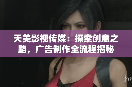 天美影视传媒：探索创意之路，广告制作全流程揭秘