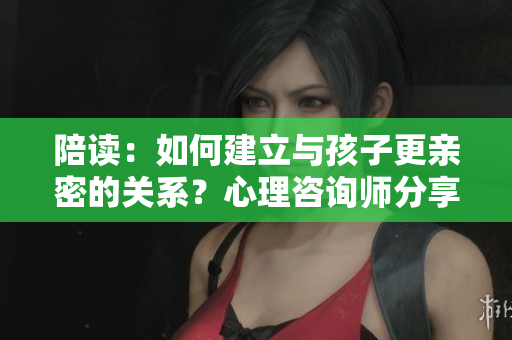 陪读：如何建立与孩子更亲密的关系？心理咨询师分享技巧
