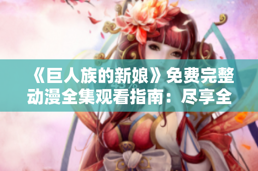 《巨人族的新娘》免费完整动漫全集观看指南：尽享全程精彩剧情！
