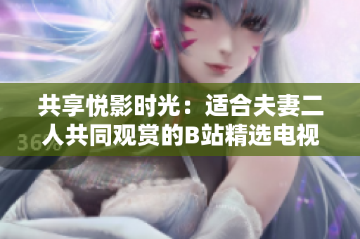 共享悦影时光：适合夫妻二人共同观赏的B站精选电视剧推荐