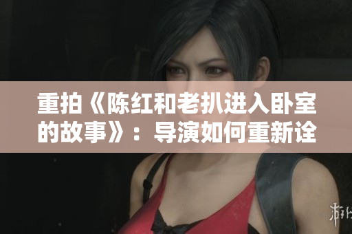 重拍《陈红和老扒进入卧室的故事》：导演如何重新诠释经典情节  