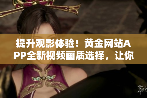 提升观影体验！黄金网站APP全新视频画质选择，让你畅享高清视觉盛宴