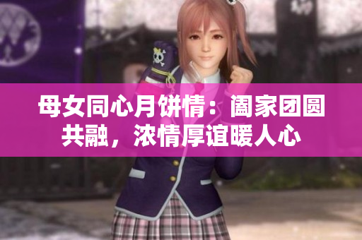 母女同心月饼情：阖家团圆共融，浓情厚谊暖人心