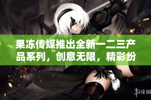 果冻传媒推出全新一二三产品系列，创意无限，精彩纷呈