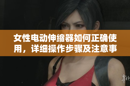 女性电动伸缩器如何正确使用，详细操作步骤及注意事项