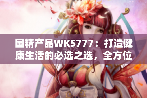 国精产品WK5777：打造健康生活的必选之选，全方位满足您的需求