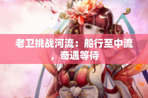 老卫挑战河流：船行至中流，奇遇等待