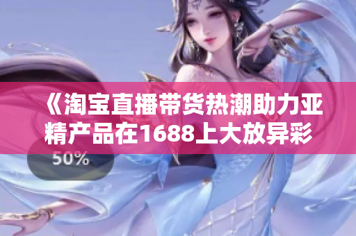 《淘宝直播带货热潮助力亚精产品在1688上大放异彩，销量飙升》