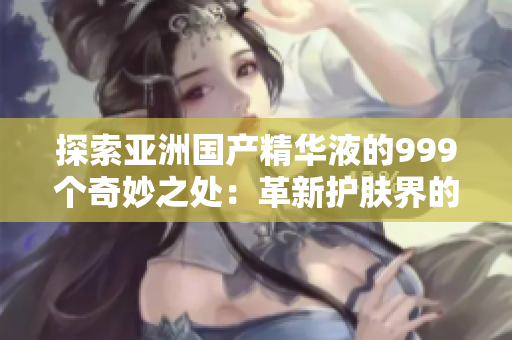 探索亚洲国产精华液的999个奇妙之处：革新护肤界的颠覆性力量