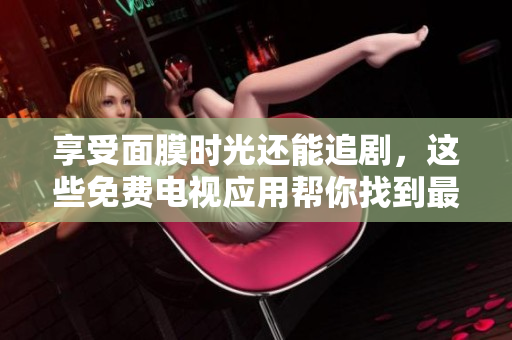 享受面膜时光还能追剧，这些免费电视应用帮你找到最好的放松方式