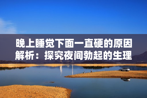 晚上睡觉下面一直硬的原因解析：探究夜间勃起的生理和心理机制