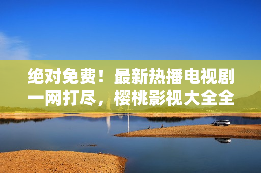 绝对免费！最新热播电视剧一网打尽，樱桃影视大全全新推荐