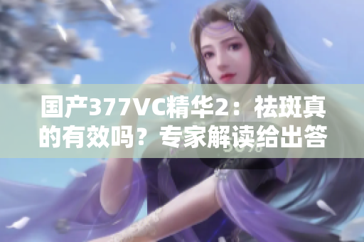 国产377VC精华2：祛斑真的有效吗？专家解读给出答案