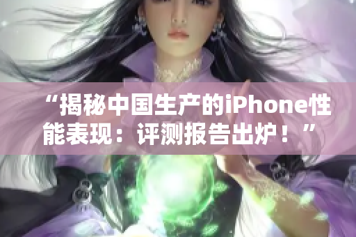 “揭秘中国生产的iPhone性能表现：评测报告出炉！”
