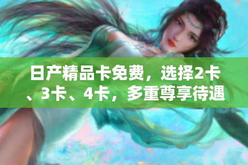 日产精品卡免费，选择2卡、3卡、4卡，多重尊享待遇