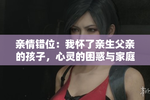 亲情错位：我怀了亲生父亲的孩子，心灵的困惑与家庭的挑战