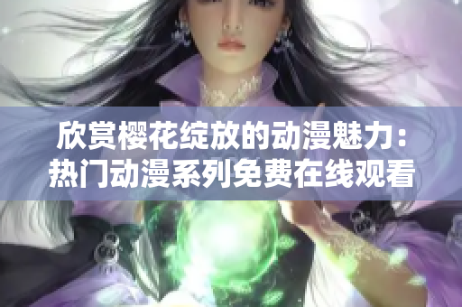 欣赏樱花绽放的动漫魅力：热门动漫系列免费在线观看平台