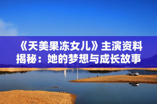 《天美果冻女儿》主演资料揭秘：她的梦想与成长故事