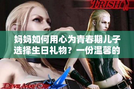 妈妈如何用心为青春期儿子选择生日礼物？一份温馨的故事