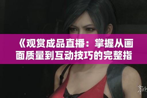 《观赏成品直播：掌握从画面质量到互动技巧的完整指南》