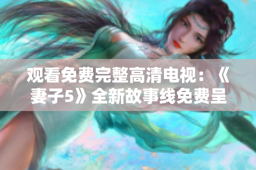 观看免费完整高清电视：《妻子5》全新故事线免费呈现