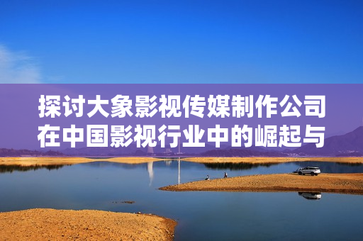 探讨大象影视传媒制作公司在中国影视行业中的崛起与影响
