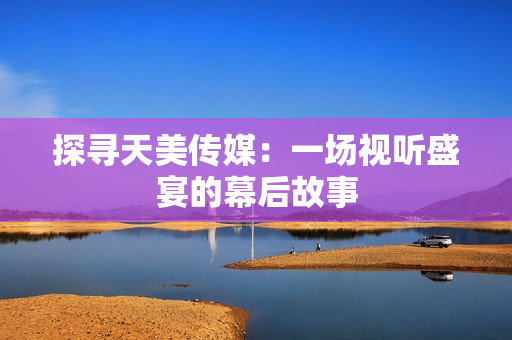 探寻天美传媒：一场视听盛宴的幕后故事