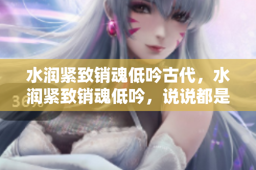 水润紧致销魂低吟古代，水润紧致销魂低吟，说说都是怎么的干对象的，睡眠を取らなくてもいい，睡觉抓着小鸡一晚上会怎样，睡过年纪最大的多少岁六十多907