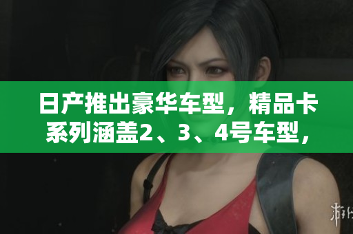 日产推出豪华车型，精品卡系列涵盖2、3、4号车型，现免费领取！
