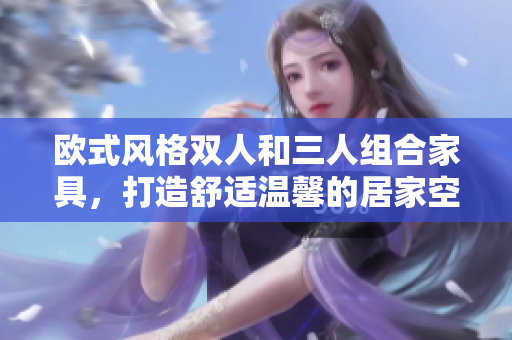 欧式风格双人和三人组合家具，打造舒适温馨的居家空间