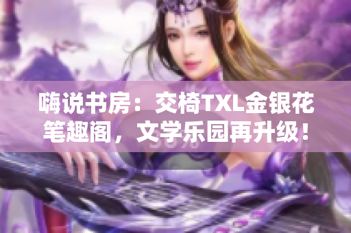 嗨说书房：交椅TXL金银花笔趣阁，文学乐园再升级！