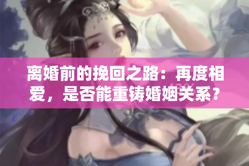 离婚前的挽回之路：再度相爱，是否能重铸婚姻关系？