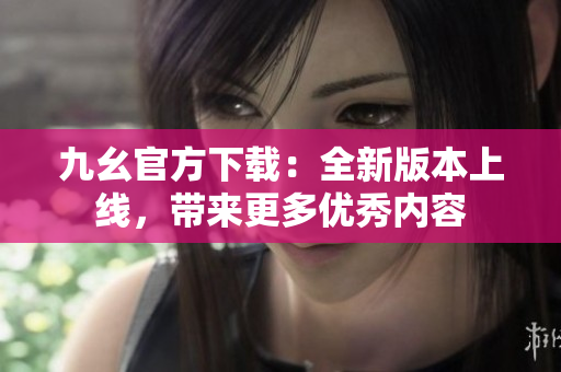 九幺官方下载：全新版本上线，带来更多优秀内容