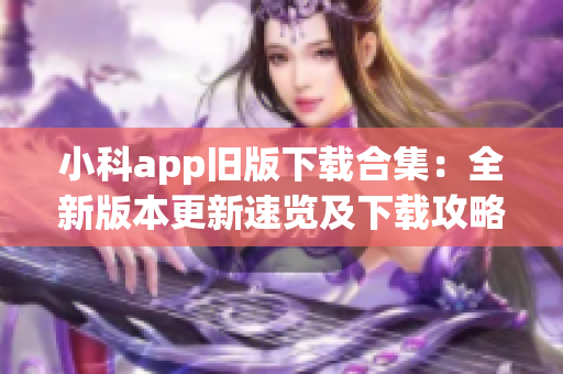 小科app旧版下载合集：全新版本更新速览及下载攻略
