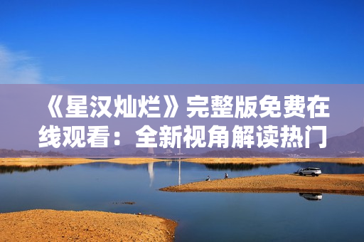 《星汉灿烂》完整版免费在线观看：全新视角解读热门电视剧
