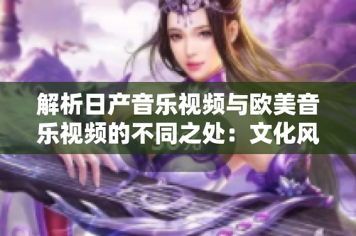 解析日产音乐视频与欧美音乐视频的不同之处:文化风格与制作技巧对比 解析日产音乐视频与欧美音乐视频的不同之处:文化风格与制作技巧对比