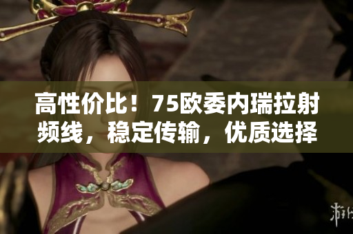 高性价比！75欧委内瑞拉射频线，稳定传输，优质选择！