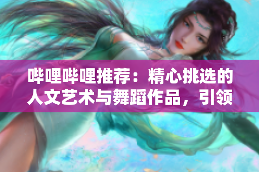 哔哩哔哩推荐：精心挑选的人文艺术与舞蹈作品，引领感官与文化的双重盛宴