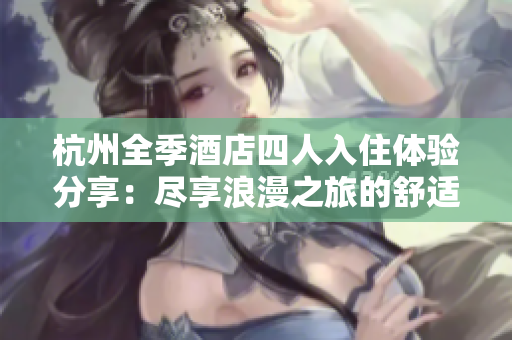 杭州全季酒店四人入住体验分享：尽享浪漫之旅的舒适与便利