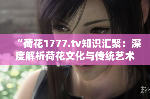 “荷花1777.tv知识汇聚：深度解析荷花文化与传统艺术的魅力”