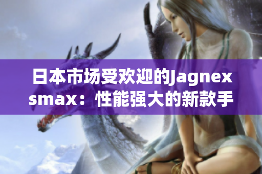 日本市场受欢迎的Jagnexsmax：性能强大的新款手机备受青睐