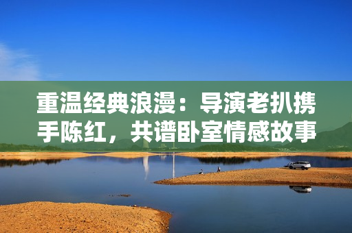重温经典浪漫：导演老扒携手陈红，共谱卧室情感故事