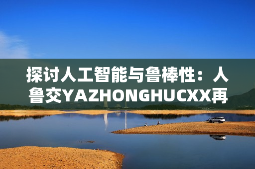 探讨人工智能与鲁棒性：人鲁交YAZHONGHUCXX再审视