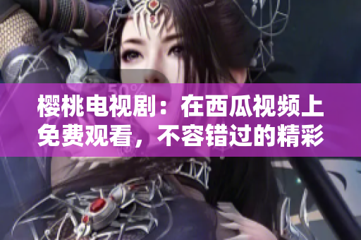 樱桃电视剧：在西瓜视频上免费观看，不容错过的精彩剧集！