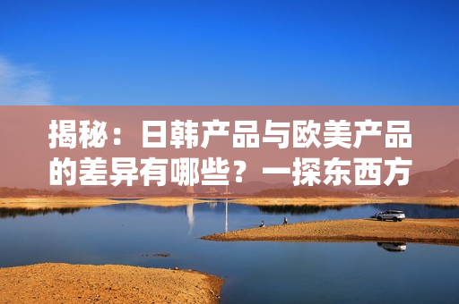 揭秘：日韩产品与欧美产品的差异有哪些？一探东西方消费品的异同