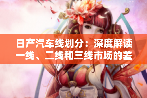 日产汽车线划分：深度解读一线、二线和三线市场的差异