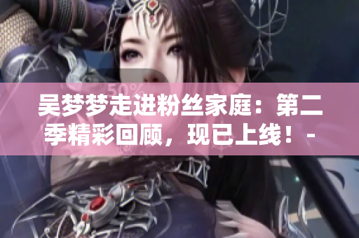 吴梦梦走进粉丝家庭：第二季精彩回顾，现已上线！- 新华网1080